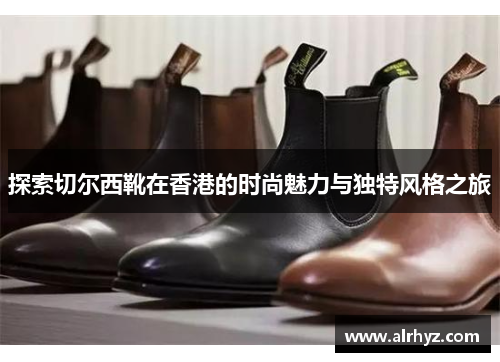 探索切尔西靴在香港的时尚魅力与独特风格之旅