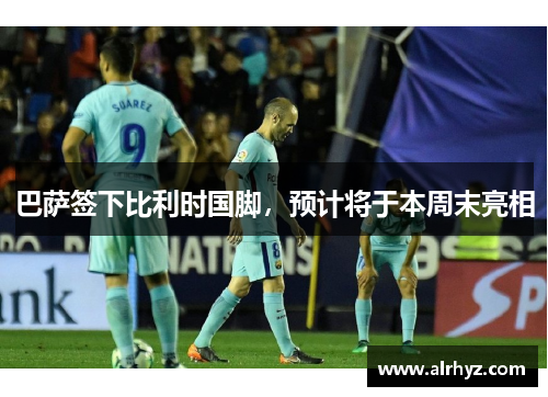 巴萨签下比利时国脚，预计将于本周末亮相