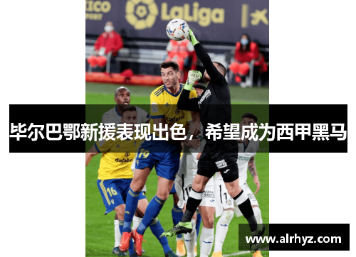 毕尔巴鄂新援表现出色，希望成为西甲黑马
