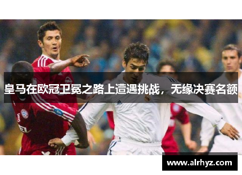 皇马在欧冠卫冕之路上遭遇挑战，无缘决赛名额