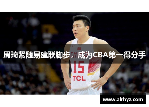 周琦紧随易建联脚步，成为CBA第一得分手
