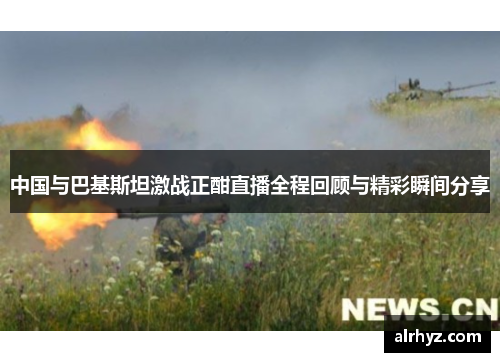 中国与巴基斯坦激战正酣直播全程回顾与精彩瞬间分享