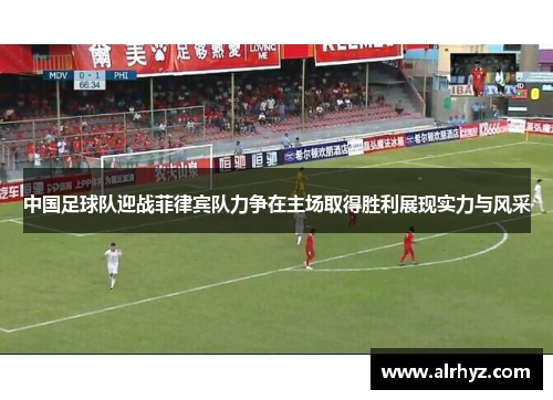 中国足球队迎战菲律宾队力争在主场取得胜利展现实力与风采